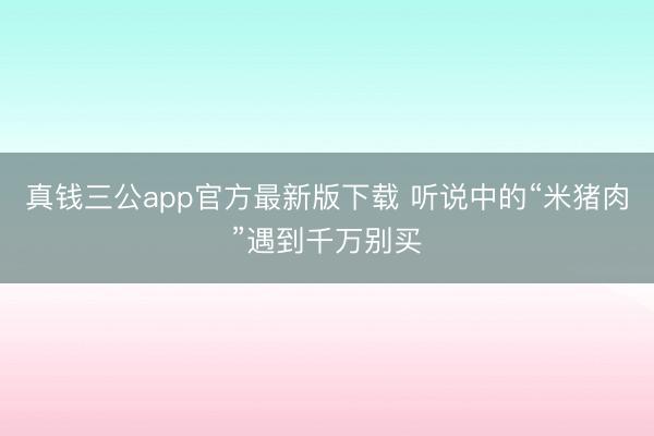 真钱三公app官方最新版下载 听说中的“米猪肉”遇到千万别买