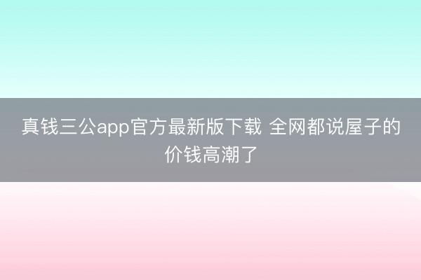真钱三公app官方最新版下载 全网都说屋子的价钱高潮了