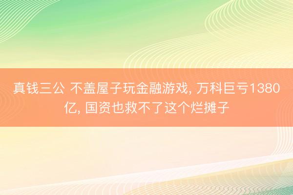 真钱三公 不盖屋子玩金融游戏， 万科巨亏1380亿， 国资也救不了这个烂摊子