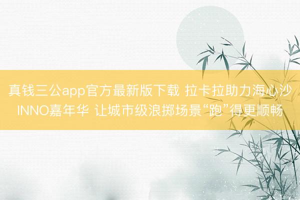 真钱三公app官方最新版下载 拉卡拉助力海心沙INNO嘉年华 让城市级浪掷场景“跑”得更顺畅