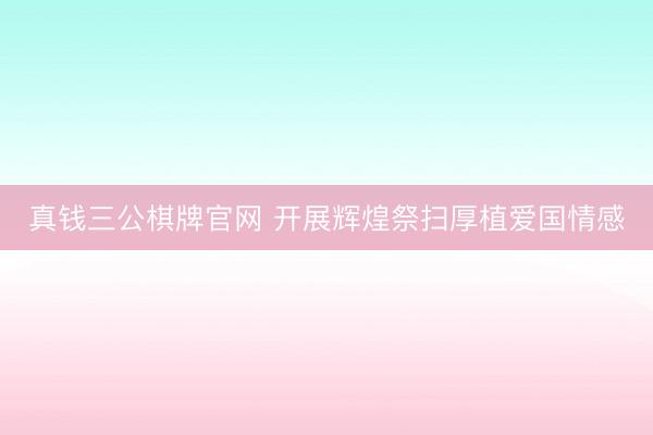 真钱三公棋牌官网 开展辉煌祭扫厚植爱国情感