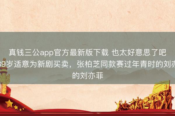 真钱三公app官方最新版下载 也太好意思了吧！39岁适意为新剧买卖，张柏芝同款赛过年青时的刘亦菲
