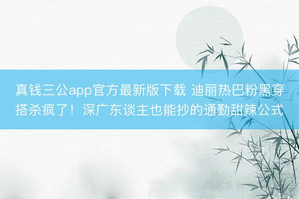 真钱三公app官方最新版下载 迪丽热巴粉黑穿搭杀疯了！深广东谈主也能抄的通勤甜辣公式