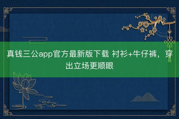 真钱三公app官方最新版下载 衬衫+牛仔裤，穿出立场更顺眼