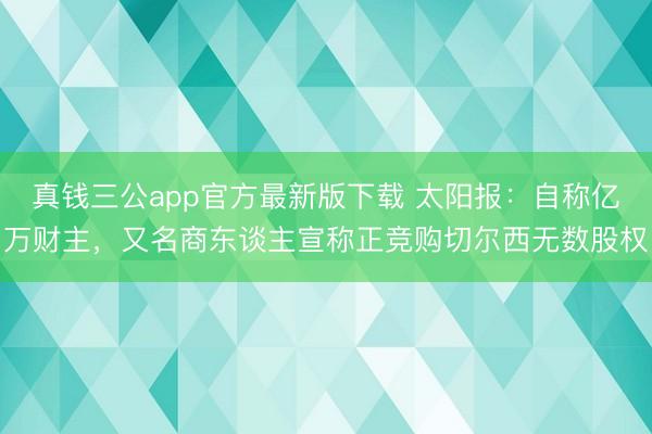 真钱三公app官方最新版下载 太阳报：自称亿万财主，又名商东谈主宣称正竞购切尔西无数股权