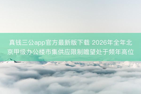 真钱三公app官方最新版下载 2026年全年北京甲级办公楼市集供应限制瞻望处于频年高位