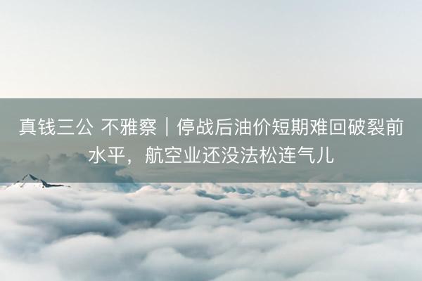 真钱三公 不雅察｜停战后油价短期难回破裂前水平，航空业还没法松连气儿