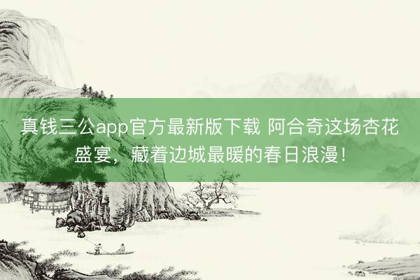 真钱三公app官方最新版下载 阿合奇这场杏花盛宴，藏着边城最暖的春日浪漫！