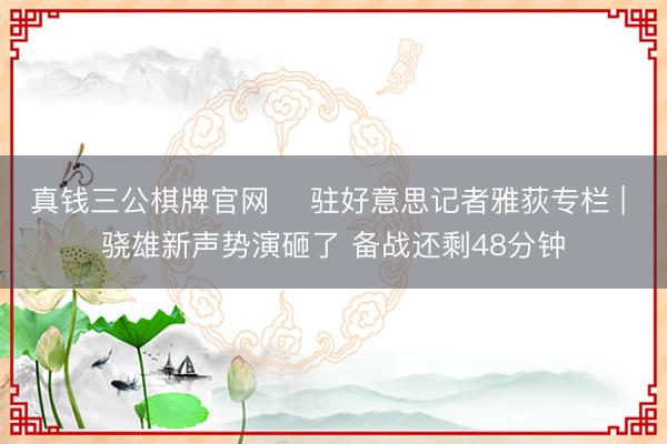 真钱三公棋牌官网 ✍驻好意思记者雅荻专栏 | 骁雄新声势演砸了 备战还剩48分钟