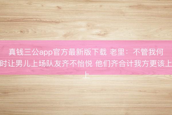 真钱三公app官方最新版下载 老里：不管我何时让男儿上场队友齐不怡悦 他们齐合计我方更该上