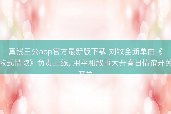 真钱三公app官方最新版下载 刘牧全新单曲《牧式情歌》负责上线, 用平和叙事大开春日情谊开关