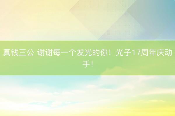 真钱三公 谢谢每一个发光的你！光子17周年庆动手！