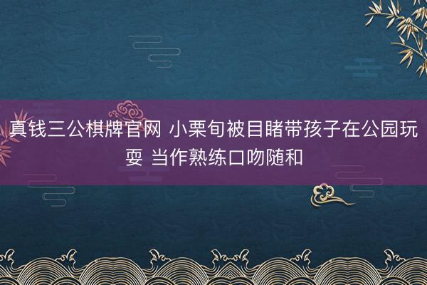 真钱三公棋牌官网 小栗旬被目睹带孩子在公园玩耍 当作熟练口吻随和