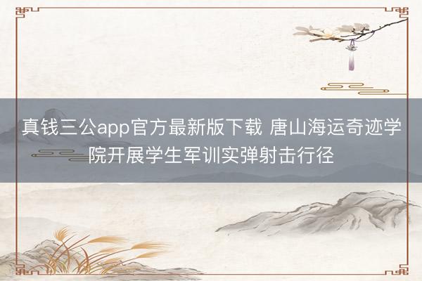 真钱三公app官方最新版下载 唐山海运奇迹学院开展学生军训实弹射击行径