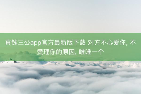真钱三公app官方最新版下载 对方不心爱你， 不赞理你的原因， 唯唯一个