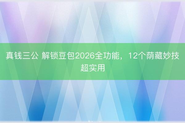 真钱三公 解锁豆包2026全功能，12个荫藏妙技超实用