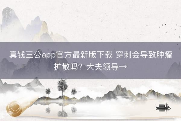真钱三公app官方最新版下载 穿刺会导致肿瘤扩散吗？大夫领导→