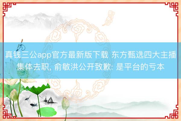 真钱三公app官方最新版下载 东方甄选四大主播集体去职， 俞敏洪公开致歉: 是平台的亏本
