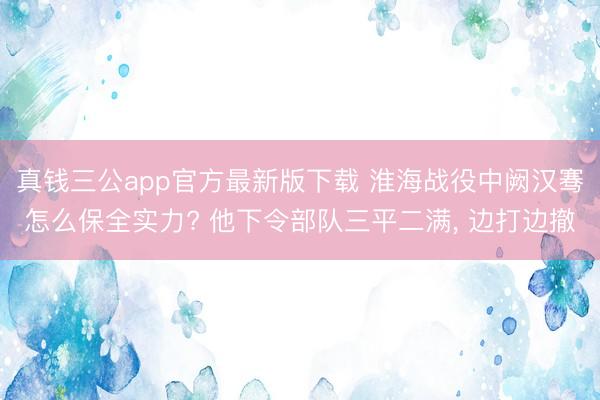 真钱三公app官方最新版下载 淮海战役中阙汉骞怎么保全实力? 他下令部队三平二满， 边打边撤