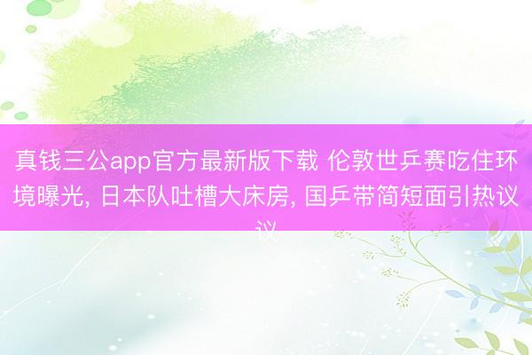 真钱三公app官方最新版下载 伦敦世乒赛吃住环境曝光， 日本队吐槽大床房， 国乒带简短面引热议