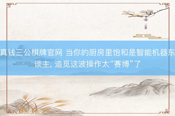真钱三公棋牌官网 当你的厨房里饱和是智能机器东谈主， 追觅这波操作太“赛博”了