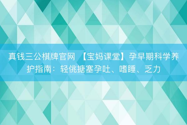 真钱三公棋牌官网 【宝妈课堂】孕早期科学养护指南：轻佻搪塞孕吐、嗜睡、乏力