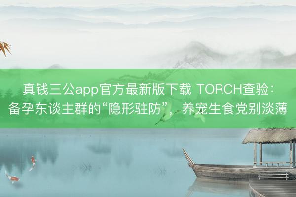 真钱三公app官方最新版下载 TORCH查验：备孕东谈主群的“隐形驻防”，养宠生食党别淡薄