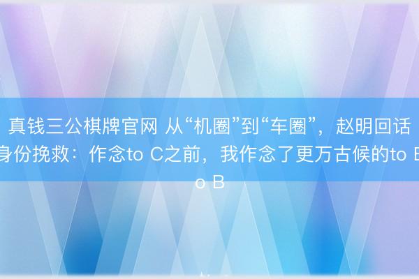 真钱三公棋牌官网 从“机圈”到“车圈”，赵明回话身份挽救：作念to C之前，我作念了更万古候的to B