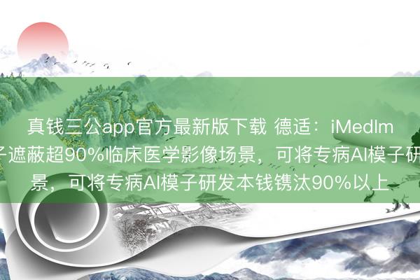 真钱三公app官方最新版下载 德适：iMedImage医学影像基座模子遮蔽超90%临床医学影像场景，可将专病AI模子研发本钱镌汰90%以上