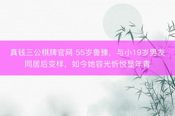 真钱三公棋牌官网 55岁鲁豫，与小19岁男友同居后变样，如今她容光忻悦显年青