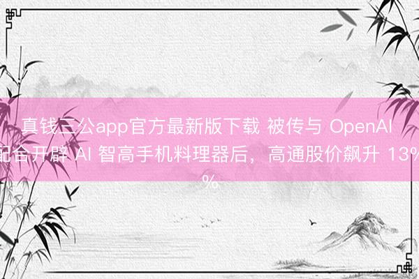 真钱三公app官方最新版下载 被传与 OpenAI 配合开辟 AI 智高手机料理器后，高通股价飙升 13%