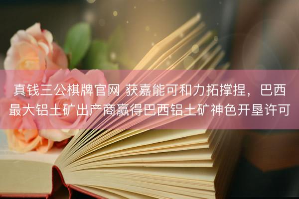真钱三公棋牌官网 获嘉能可和力拓撑捏，巴西最大铝土矿出产商赢得巴西铝土矿神色开垦许可