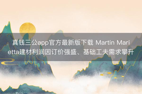 真钱三公app官方最新版下载 Martin Marietta建材利润因订价强盛、基础工夫需求攀升