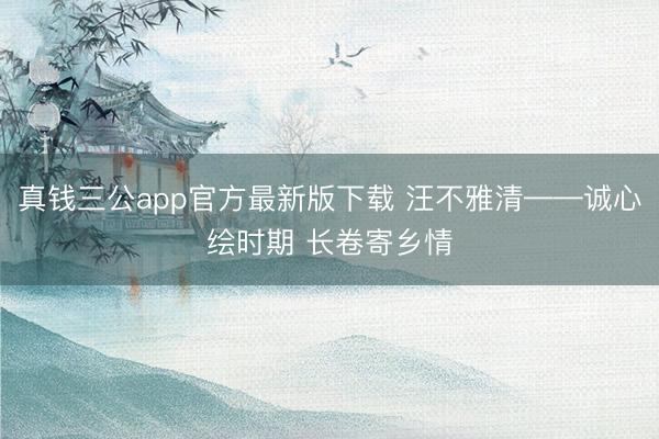 真钱三公app官方最新版下载 汪不雅清——诚心绘时期 长卷寄乡情
