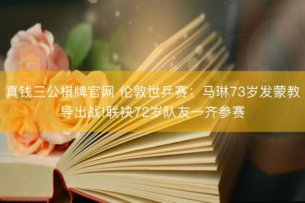 真钱三公棋牌官网 伦敦世乒赛：马琳73岁发蒙教导出战!联袂72岁队友一齐参赛