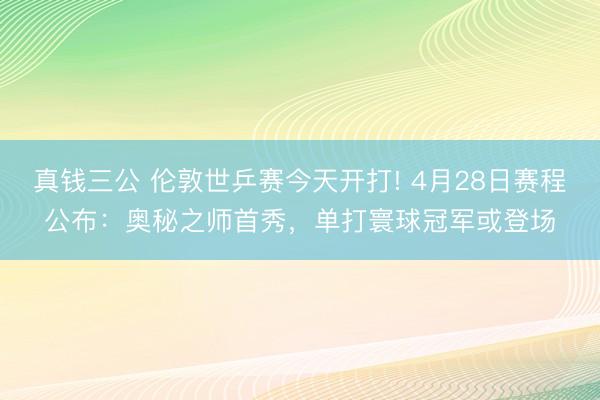 真钱三公 伦敦世乒赛今天开打! 4月28日赛程公布：奥秘之师首秀，单打寰球冠军或登场